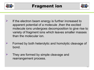 Fragment ion



If the electron beam energy is further increased to
apparent potential of a molecule ,then the excited
molecule ions undergoes decomposition to give rise to
variety of fragment ions which leaves smaller masses
than the molecular ion.



Formed by both heterolytic and homolytic cleavage of
bond.



They are formed by simple cleavage and
rearrangement process.
15

 