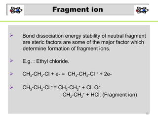 Fragment ion



Bond dissociation energy stability of neutral fragment
are steric factors are some of the major factor which
determine formation of fragment ions.



E.g. : Ethyl chloride.



CH3-CH2-Cl + e- = CH3-CH2-Cl + + 2e-



CH3-CH2-Cl + = CH3-CH2+ + Cl. Or
CH2-CH2+ + HCl. (Fragment ion)

16

 