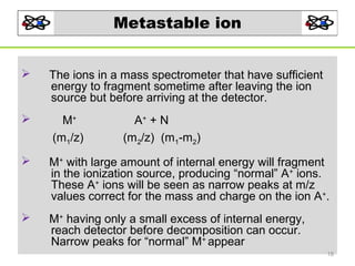 Metastable ion


The ions in a mass spectrometer that have sufficient
energy to fragment sometime after leaving the ion
source but before arriving at the detector.



M+
(m1/z)



M+ with large amount of internal energy will fragment
in the ionization source, producing “normal” A+ ions.
These A+ ions will be seen as narrow peaks at m/z
values correct for the mass and charge on the ion A+.



M+ having only a small excess of internal energy,
reach detector before decomposition can occur.
Narrow peaks for “normal” M+ appear

A+ + N
(m2/z) (m1-m2)

18

 