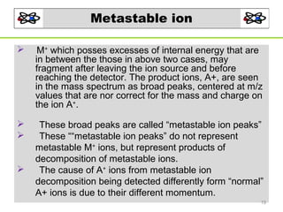 Metastable ion


M+ which posses excesses of internal energy that are
in between the those in above two cases, may
fragment after leaving the ion source and before
reaching the detector. The product ions, A+, are seen
in the mass spectrum as broad peaks, centered at m/z
values that are nor correct for the mass and charge on
the ion A+.




These broad peaks are called “metastable ion peaks”
These ““metastable ion peaks” do not represent
metastable M+ ions, but represent products of
decomposition of metastable ions.
The cause of A+ ions from metastable ion
decomposition being detected differently form “normal”
A+ ions is due to their different momentum.



19

 