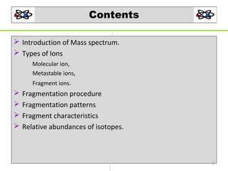 Contents
 Introduction of Mass spectrum.
 Types of Ions
Molecular ion,
Metastable ions,
Fragment ions.






Fragmentation procedure
Fragmentation patterns
Fragment characteristics
Relative abundances of isotopes.

2

 