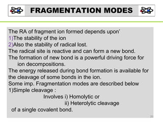 FRAGMENTATION MODES
The RA of fragment ion formed depends upon’
1)The stability of the ion
2)Also the stability of radical lost.
The radical site is reactive and can form a new bond.
The formation of new bond is a powerful driving force for
ion decompositions.
The energy released during bond formation is available for
the cleavage of some bonds in the ion.
Some imp. Fragmentation modes are described below
1)Simple cleavage :
Involves i) Homolytic or
ii) Heterolytic cleavage
of a single covalent bond.
20

 