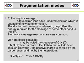 Fragmentation modes
 1) Homolytic cleavage :
odd electron ions have unpaired electron which is
capable of new bond formation.
Bond is formed , energy is released , help offset the
energy required for the cleavage of some other bond in
the ion.
Homolytic cleavage reactions are very common.
2) Heterolytic cleavage :
It may be noted the cleavage of C-X (X=
0,N,S,Cl) bond is more difficult than that of C-C bond.
In such cleavage , the positive charge is carried by the
carbon atom and not by the heteroatom.
R-CH2-Cl.+ = Cl. + RC+H2
21

 