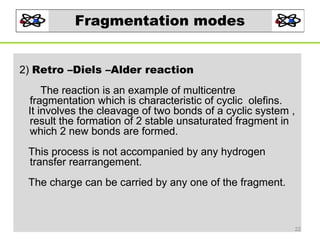 Fragmentation modes
2) Retro –Diels –Alder reaction
The reaction is an example of multicentre
fragmentation which is characteristic of cyclic olefins.
It involves the cleavage of two bonds of a cyclic system ,
result the formation of 2 stable unsaturated fragment in
which 2 new bonds are formed.
This process is not accompanied by any hydrogen
transfer rearrangement.
The charge can be carried by any one of the fragment.

22

 