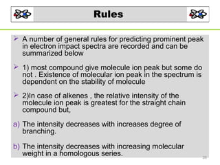 Rules
 A number of general rules for predicting prominent peak
in electron impact spectra are recorded and can be
summarized below
 1) most compound give molecule ion peak but some do
not . Existence of molecular ion peak in the spectrum is
dependent on the stability of molecule
 2)In case of alkenes , the relative intensity of the
molecule ion peak is greatest for the straight chain
compound but,
a) The intensity decreases with increases degree of
branching.
b) The intensity decreases with increasing molecular
weight in a homologous series.

26

 