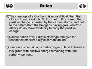 Rules
6)The cleavage of a C-X bond is more difficult than that
of a C-C bond (X=O, N, S, F, CI, etc). If occurred ,the
positive charge is carried by the carbon atoms, and not
to the heteroatom.the halogens having great electron
affinity do not have tendency to carry the positive
charge.
7)Double bonds favour allylic cleavage and give the
resonance stabilized allylic carbonium ion.
8)Compounds containing a carbonyl group tend to break at
this group with positive charge remaining with the
carbonyl portions.

28

 