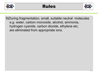 Rules
9)During fragmentation, small, suitable neutral molecules
e.g. water, carbon monoxide, alcohol, ammonia,
hydrogen cyanide, carbon dioxide, ethylene etc,
are eliminated from appropriate ions.

29

 