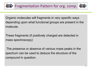 Fragmentation Pattern for org. comp.
Organic molecules will fragments in very specific ways
depending upon what functional groups are present in the
molecule.
These fragments (if positively charged are detected in
mass spectroscopy)
The presence or absence of various mass peaks in the
spectrum can be used to deduce the structure of the
compound in question.
30

 