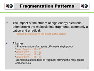 Fragmentation Patterns



The impact of the stream of high energy electrons
often breaks the molecule into fragments, commonly a
cation and a radical.
- Bonds break to give the most stable cation.



Alkanes

- Fragmentation often splits off simple alkyl groups:

Loss of methyl
•Loss of ethyl
•Loss of propyl
•Loss of butyl

M+ - 15
M+ - 29
M+ - 43
M+ - 57

-Branched alkanes tend to fragment forming the most stable
carbocation's.
32

 