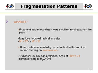 Fragmentation Patterns



Alcohols :
-Fragment easily resulting in very small or missing parent ion
peak

-May lose hydroxyl radical or water
-M+ - 17 or M+ - 18
- Commonly lose an alkyl group attached to the carbinol
carbon forming an oxonium ion.
-1o alcohol usually has prominent peak at m/z = 31
corresponding to H2C=OH+

37

 