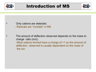 Introduction of MS

Only cations are detected.
- Radicals are “invisible” in MS



The amount of deflection observed depends on the mass to
charge ratio (m/z).
-Most cations formed have a charge of +1 so the amount of
deflection observed is usually dependent on the mass of
the ion.



.
4

 