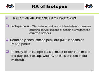 RA of Isotopes


RELATIVE ABUNDANCES OF ISOTOPES

 Isotope peak : The isotope peak are obtained when a molecule
contains heavier isotope of certain atoms than the
common isotopes.


Commonly seen isotope peak are (M+1)+ peaks or
(M+2)+ peaks

 Intensity of an isotope peak is much lesser than that of
the (M)+ peak except when Cl or Br is present in the
molecule.
54

 