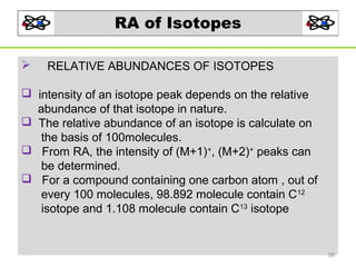 RA of Isotopes


RELATIVE ABUNDANCES OF ISOTOPES

 intensity of an isotope peak depends on the relative
abundance of that isotope in nature.
 The relative abundance of an isotope is calculate on
the basis of 100molecules.
 From RA, the intensity of (M+1)+, (M+2)+ peaks can
be determined.
 For a compound containing one carbon atom , out of
every 100 molecules, 98.892 molecule contain C12
isotope and 1.108 molecule contain C13 isotope

56

 