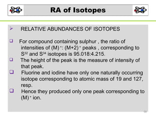 RA of Isotopes









RELATIVE ABUNDANCES OF ISOTOPES
For compound containing sulphur , the ratio of
intensities of (M) +: (M+2) + peaks , corresponding to
S32 and S34 isotopes is 95.018:4.215.
The height of the peak is the measure of intensity of
that peak.
Fluorine and iodine have only one naturally occurring
isotope corresponding to atomic mass of 19 and 127,
resp.
Hence they produced only one peak corresponding to
(M) + ion.
58

 