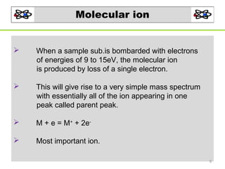 Molecular ion



When a sample sub.is bombarded with electrons
of energies of 9 to 15eV, the molecular ion
is produced by loss of a single electron.



This will give rise to a very simple mass spectrum
with essentially all of the ion appearing in one
peak called parent peak.



M + e = M+ + 2e-



Most important ion.
9

 