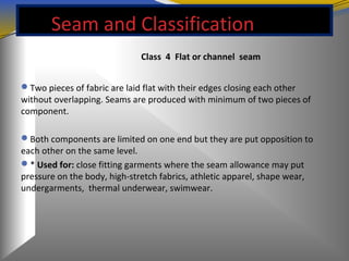 Seam and Classification
Class 4 Flat or channel seam
Two pieces of fabric are laid flat with their edges closing each other
without overlapping. Seams are produced with minimum of two pieces of
component.
Both components are limited on one end but they are put opposition to
each other on the same level.
* Used for: close fitting garments where the seam allowance may put
pressure on the body, high-stretch fabrics, athletic apparel, shape wear,
undergarments, thermal underwear, swimwear.
 