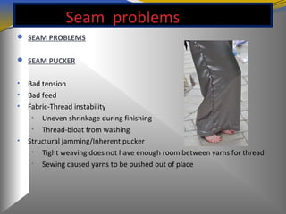 Seam problems
 SEAM PROBLEMS
 SEAM PUCKER
• Bad tension
• Bad feed
• Fabric-Thread instability
• Uneven shrinkage during finishing
• Thread-bloat from washing
• Structural jamming/Inherent pucker
• Tight weaving does not have enough room between yarns for thread
• Sewing caused yarns to be pushed out of place
 