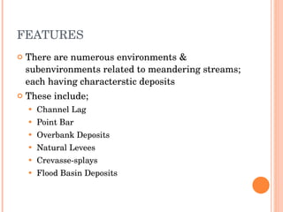 FEATURES There are numerous environments & subenvironments related to meandering streams; each having characterstic deposits These include; Channel Lag Point Bar Overbank Deposits Natural Levees Crevasse-splays Flood Basin Deposits 