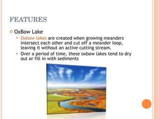 FEATURES OxBow Lake Oxbow lakes  are created when growing meanders intersect each other and cut off a meander loop, leaving it without an active cutting stream.  Over a period of time, these oxbow lakes tend to dry out or fill in with sediments  