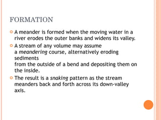 FORMATION A meander is formed when the moving water in a river erodes the outer banks and widens its valley.  A stream of any volume may assume a  meandering  course, alternatively eroding sediments from the outside of a bend and depositing them on the inside.  The result is a  snaking  pattern as the stream meanders back and forth across its down-valley axis.  