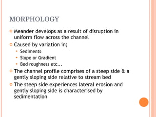 MORPHOLOGY Meander develops as a result of disruption in uniform flow across the channel Caused by variation in; Sediments Slope or Gradient Bed roughness etc... The channel profile comprises of a steep side & a gently sloping side relative to stream bed The steep side experiences lateral erosion and gently sloping side is characterised by sedimentation 