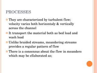 PROCESSES They are characterized by turbulent flow; velocity varies both horizontaly & vertically across the channel It transport the material both as bed load and wash load Unlike braided streams, meandering streams provides a regular pattern of flow There is a consensus about the flow in meanders which may be ellaborated as; 