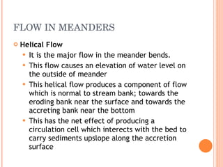 FLOW IN MEANDERS Helical Flow It is the major flow in the meander bends.  This flow causes an elevation of water level on the outside of meander This helical flow produces a component of flow which is normal to stream bank; towards the eroding bank near the surface and towards the accreting bank near the bottom This has the net effect of producing a circulation cell which interects with the bed to carry sediments upslope along the accretion surface 