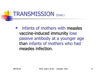 TRANSMISSION  (Cont.)   infants of mothers with   measles vaccine-induced   immunity   lose passive antibody at a younger age  than  infants of mothers who had   measles infection . 