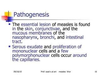 Pathogenesis  The  essential lesion  of measles is found  in  the  skin ,  conjunctivae , and the  mucous membranes  of the  nasopharynx ,  bronchi , and  intestinal tract .  Serous exudate  and  proliferation of mononuclear  cells and a  few polymorphonuclear  cells occur  around the capillaries . 