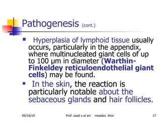 Pathogenesis  (cont.)   Hyperplasia of lymphoid tissue  usually occurs, particularly in the appendix, where multinucleated giant cells of up to 100 μm in diameter ( Warthin-Finkeldey reticuloendothelial giant cells ) may be found. In the skin , the reaction is particularly notable  about the sebaceous glands  and  hair follicles. 