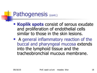 Pathogenesis  (cont.)   Koplik spots  consist of serous exudate and proliferation of endothelial cells similar to those in the skin lesions. A  general inflammatory reaction of the buccal and pharyngeal mucosa  extends into the lymphoid tissue and the tracheobronchial mucous membrane. 