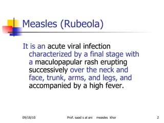 Measles (Rubeola)  It is an  acute viral infection  characterized by a final stage with a  maculopapular rash   erupting successively  over the neck and face, trunk, arms, and legs, and  accompanied by a high fever.  