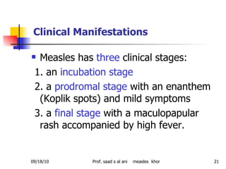 Measles has  three  clinical stages: 1. an  incubation stage 2. a  prodromal stage  with an enanthem (Koplik spots) and mild symptoms 3. a  final stage  with a maculopapular rash accompanied by high fever.  Clinical Manifestations 