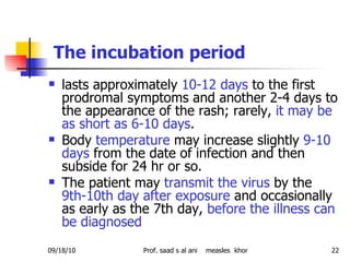 The incubation period   lasts approximately  10-12 days  to the first prodromal symptoms and another 2-4 days to the appearance of the rash; rarely,  it may be as short as 6-10 days .  Body  temperature  may increase slightly  9-10 days  from the date of infection and then subside for 24 hr or so.  The patient may  transmit the virus  by the  9th-10th day after exposure  and occasionally as early as the 7th day,  before the illness can be diagnosed  