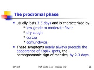   The prodromal phase   usually lasts  3-5 days  and is characterized by: *  low-grade to moderate fever *  dry cough *  coryza *  conjunctivitis .  These symptoms  nearly always precede the appearance of Koplik spots , the pathognomonic sign of measles,  by 2-3 days . 