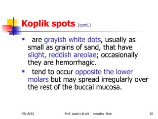 Koplik spots  (cont.) are  grayish white dots , usually as small as grains of sand, that have  slight, reddish areolae ; occasionally they are hemorrhagic . tend to occur  opposite the lower molars  but may spread irregularly over the rest of the buccal mucosa. 