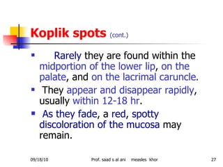 Koplik spots  (cont.) Rarely  they are found within the  midportion of the lower lip ,  on the palate , and  on the lacrimal caruncle .  They  appear and disappear rapidly , usually  within 12-18 hr . As they fade , a  red ,  spotty discoloration of the mucosa  may remain. 