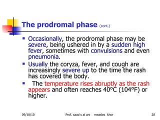 The prodromal phase  (cont.) Occasionally , the prodromal phase may be  severe , being ushered in by a  sudden high fever , sometimes with  convulsions  and even  pneumonia .  Usually  the coryza, fever, and cough are increasingly  severe up  to the time the rash has covered the body. The  temperature rises abruptly as the rash appears  and often reaches 40°C (104°F) or higher. 