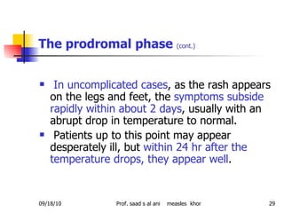 The prodromal phase  (cont.) In uncomplicated cases , as the rash appears on the legs and feet, the  symptoms subside rapidly within about 2 days , usually with an abrupt drop in temperature to normal. Patients up to this point may appear desperately ill, but  within 24 hr after the temperature drops, they appear well .  