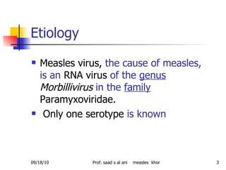 Etiology  Measles virus,  the cause of measles, is an  RNA virus  of the  genus   Morbillivirus   in the  family  Paramyxoviridae. Only one serotype  is known  