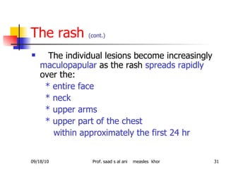 The rash  (cont.) The individual lesions become increasingly  maculopapular  as the rash  spreads rapidly  over the: * entire face * neck * upper arms * upper part of the chest within approximately the first 24 hr   