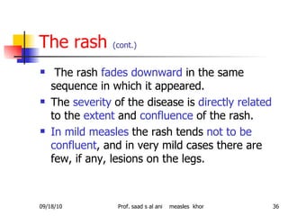 The rash  (cont.) The rash  fades downward  in the same sequence in which it appeared.  The  severity  of the disease is  directly related  to the  extent  and  confluence  of the rash.  In mild measles  the rash tends  not to be confluent , and in very mild cases there are few, if any, lesions on the legs.  