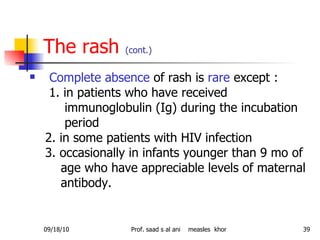 The rash  (cont.) Complete absence  of rash is  rare  except : 1. in patients who have received immunoglobulin (Ig) during the incubation period 2. in some patients with HIV infection 3. occasionally in infants younger than 9 mo of age who have appreciable levels of maternal antibody. 