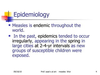 Epidemiology  Measles is  endemic  throughout the world. In the past,  epidemics  tended to occur  irregularly , appearing in the  spring  in large cities  at 2-4-yr intervals  as new groups of susceptible children were exposed. 