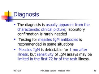 Diagnosis  The diagnosis is  usually apparent from the characteristic clinical picture ; laboratory confirmation is rarely needed Testing for  measles IgM antibodies  is recommended in some situations Measles IgM  is detectable for  1 mo after illness , but  sensitivity  of IgM assays may be  limited in the first 72 hr of the rash  illness. 