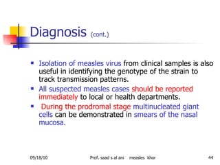 Diagnosis  (cont.)   Isolation of measles virus  from clinical samples is also useful in identifying the genotype of the strain to track transmission patterns.  All suspected measles cases   should be reported   immediately  to local or health departments. During the prodromal stage   multinucleated giant cells  can be demonstrated in  smears of the nasal mucosa.  