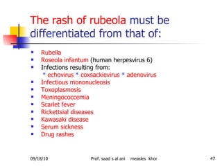 The rash of rubeola  must be differentiated from that of: Rubella Roseola infantum  (human herpesvirus 6) Infections resulting from: *   echovirus   *   coxsackievirus   *   adenovirus   Infectious mononucleosis  Toxoplasmosis Meningococcemia Scarlet fever Rickettsial diseases  Kawasaki disease Serum sickness Drug rashes  