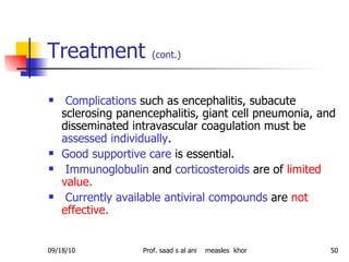 Treatment  (cont.) Complications  such as encephalitis, subacute sclerosing panencephalitis, giant cell pneumonia, and disseminated intravascular coagulation must be  assessed individually .  Good supportive care  is essential. Immunoglobulin  and  corticosteroids  are of  limited value. Currently available antiviral compounds  are  not effective.  