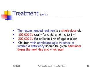 Treatment  (cont.)   The recommended regimen  is a  single dose  of: 100,000 IU  orally for children 6 mo to 1 yr 200,000 IU  for children 1 yr of age or older Children  with ophthalmologic evidence of vitamin A deficiency  should be given  additional doses the next day and 4 wk later .  