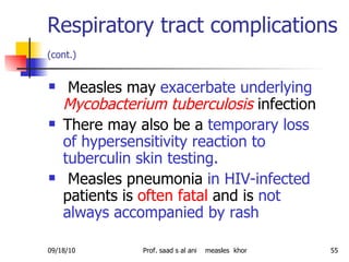 Respiratory tract complications  (cont.)   Measles may  exacerbate underlying   Mycobacterium tuberculosis  infection There may also be a  temporary loss of hypersensitivity reaction to tuberculin skin testing.   Measles pneumonia  in HIV-infected  patients is  often fatal  and is  not always accompanied by rash 